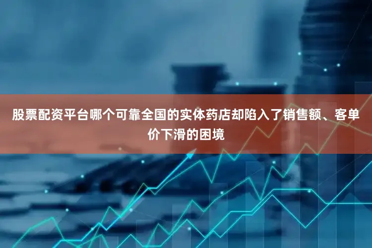 股票配资平台哪个可靠全国的实体药店却陷入了销售额、客单价下滑的困境