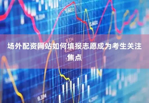 场外配资网站如何填报志愿成为考生关注焦点