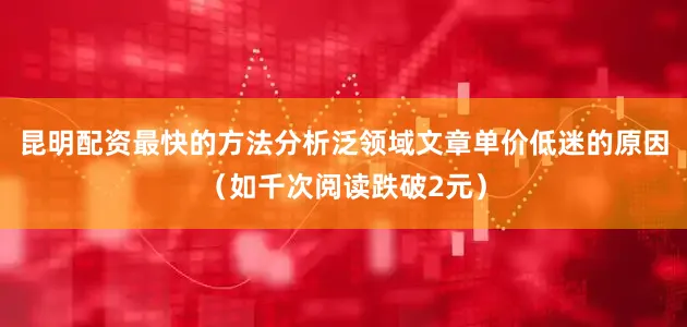 昆明配资最快的方法分析泛领域文章单价低迷的原因（如千次阅读跌破2元）
