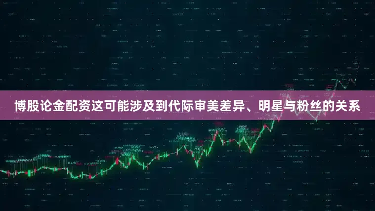 博股论金配资这可能涉及到代际审美差异、明星与粉丝的关系