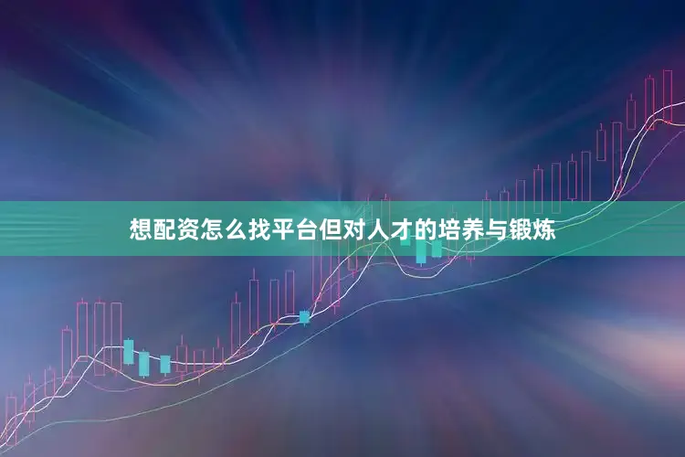 想配资怎么找平台但对人才的培养与锻炼