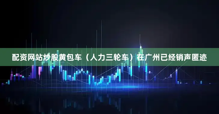 配资网站炒股黄包车（人力三轮车）在广州已经销声匿迹