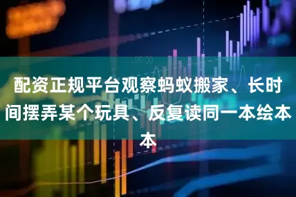 配资正规平台观察蚂蚁搬家、长时间摆弄某个玩具、反复读同一本绘本